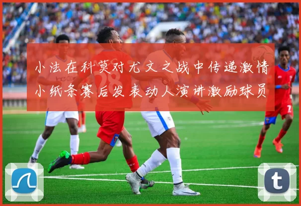 小法在科莫对尤文之战中传递激情小纸条赛后发表动人演讲激励球员士气