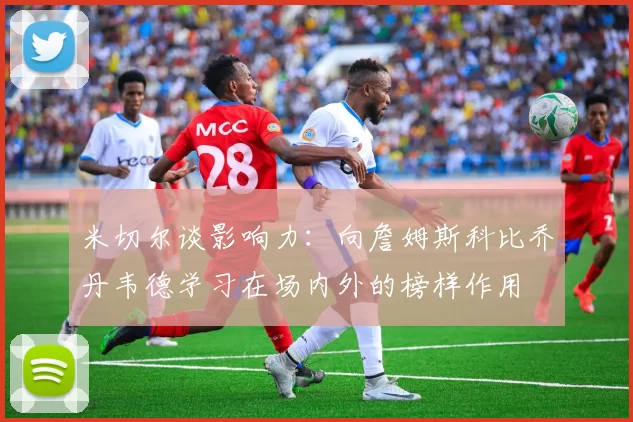 米切尔谈影响力：向詹姆斯科比乔丹韦德学习在场内外的榜样作用