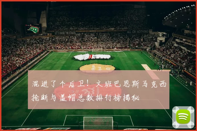 混进了个后卫！文班巴恩斯马克西抢断与盖帽总数排行榜揭秘