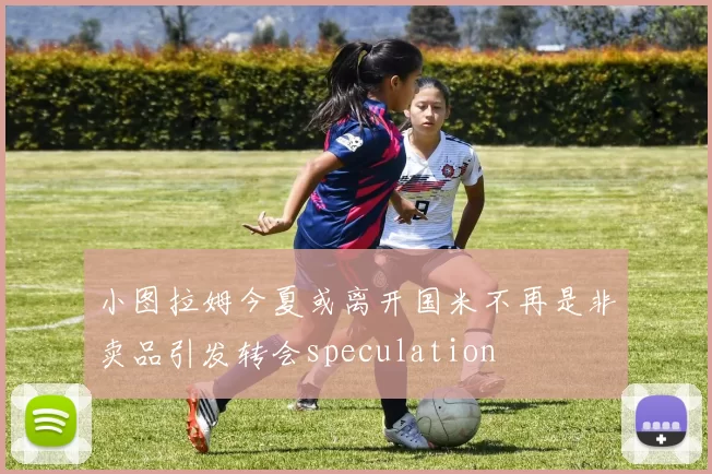 小图拉姆今夏或离开国米不再是非卖品引发转会speculation