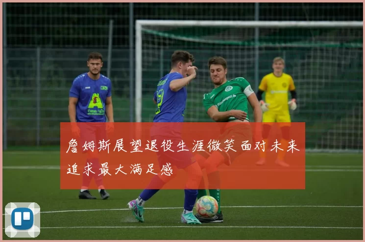 詹姆斯展望退役生涯微笑面对未来追求最大满足感