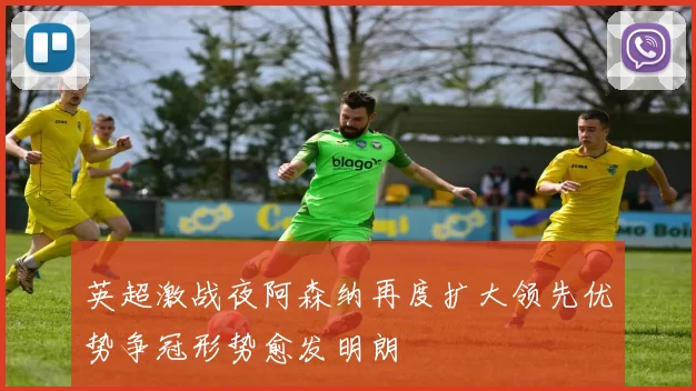 英超激战夜阿森纳再度扩大领先优势争冠形势愈发明朗