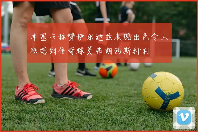 丰塞卡称赞伊尔迪兹表现出色令人联想到传奇球员弗朗西斯科利