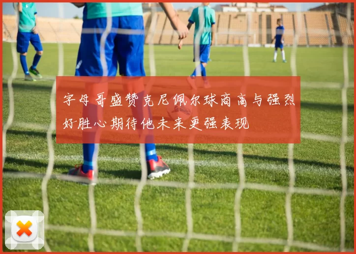 字母哥盛赞克尼佩尔球商高与强烈好胜心期待他未来更强表现