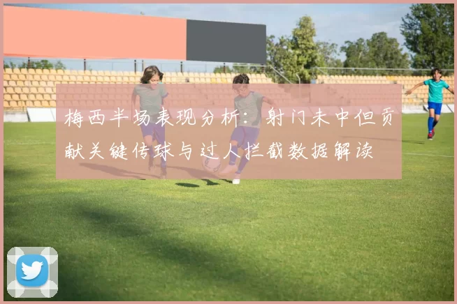 梅西半场表现分析：射门未中但贡献关键传球与过人拦截数据解读