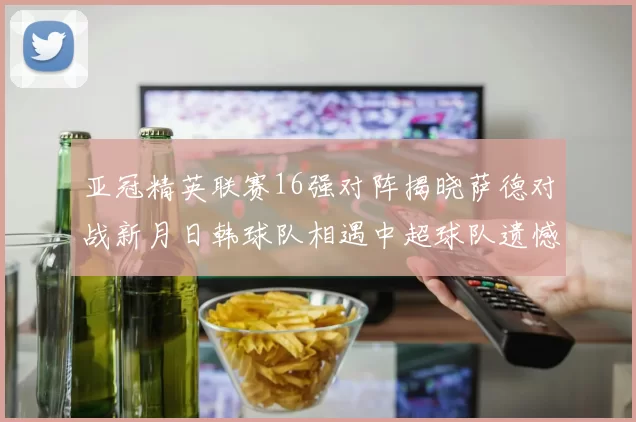 亚冠精英联赛16强对阵揭晓萨德对战新月日韩球队相遇中超球队遗憾出局
