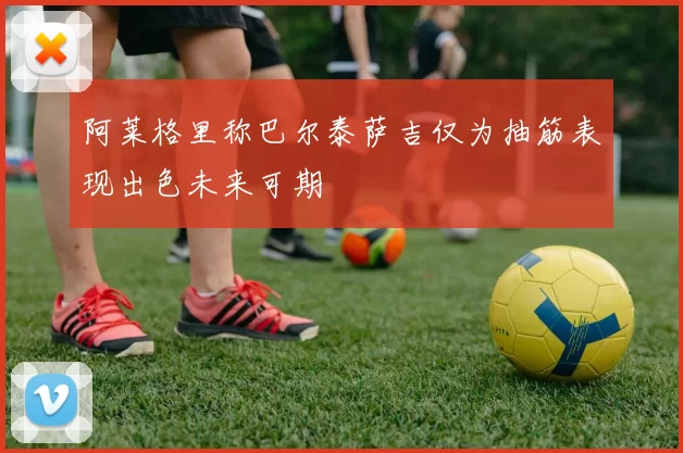 阿莱格里称巴尔泰萨吉仅为抽筋表现出色未来可期