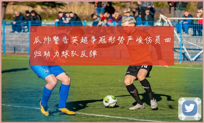 瓜帅警告英超争冠形势严峻伤员回归助力球队反弹
