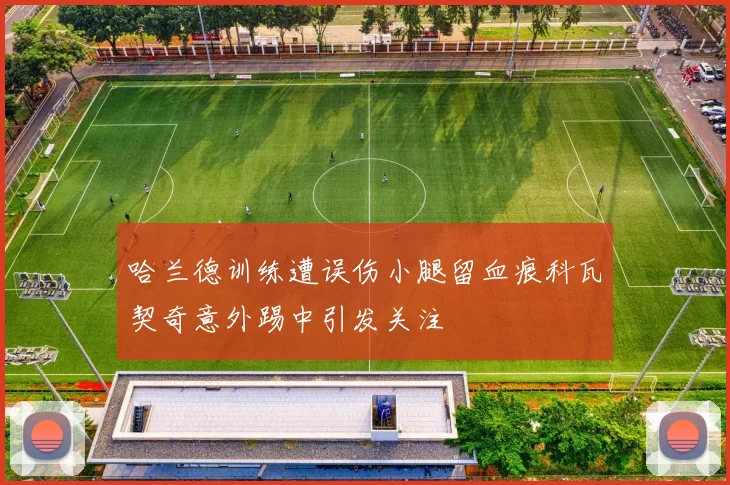 哈兰德训练遭误伤小腿留血痕科瓦契奇意外踢中引发关注