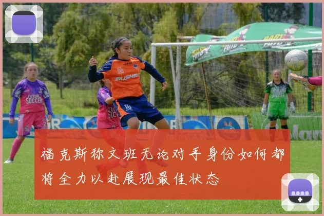 福克斯称文班无论对手身份如何都将全力以赴展现最佳状态