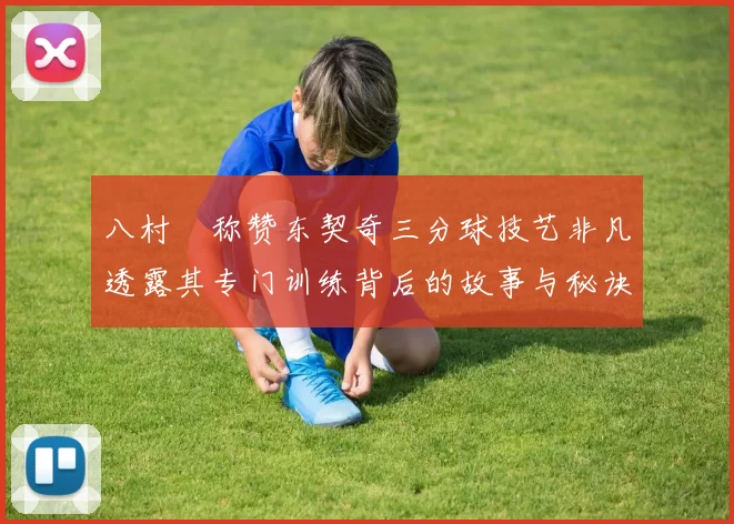 八村塁称赞东契奇三分球技艺非凡透露其专门训练背后的故事与秘诀