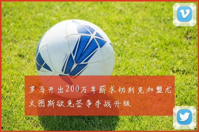 罗马开出200万年薪求切利克加盟尤文图斯欲免签争夺战升级