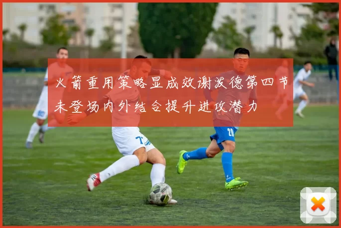 火箭重用策略显成效谢泼德第四节未登场内外结合提升进攻潜力