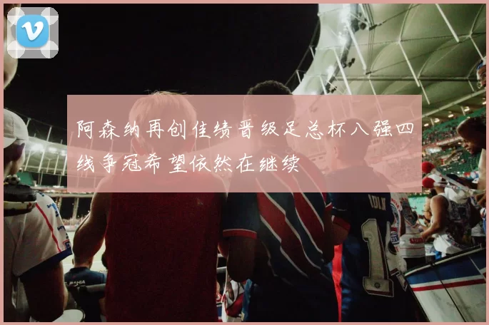 阿森纳再创佳绩晋级足总杯八强四线争冠希望依然在继续