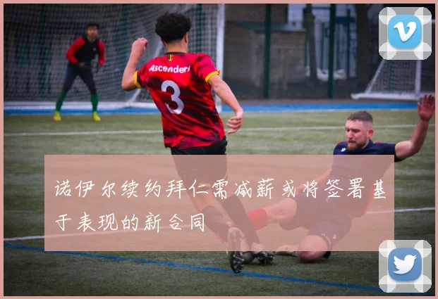 诺伊尔续约拜仁需减薪或将签署基于表现的新合同