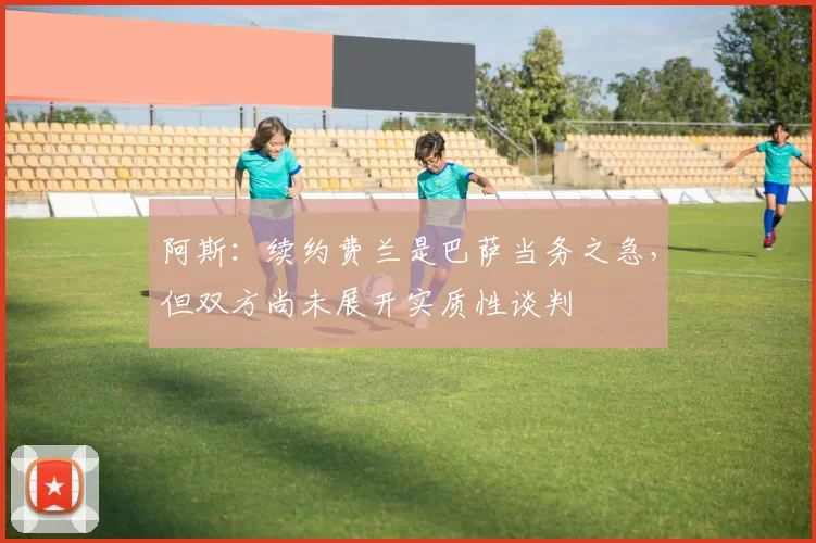 阿斯：续约费兰是巴萨当务之急，但双方尚未展开实质性谈判
