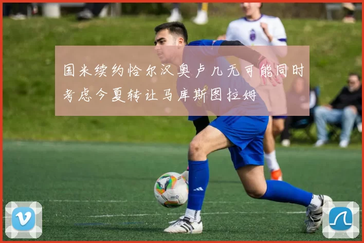 国米续约恰尔汉奥卢几无可能同时考虑今夏转让马库斯图拉姆
