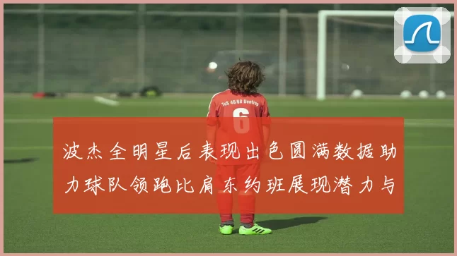 波杰全明星后表现出色圆满数据助力球队领跑比肩东约班展现潜力与实力