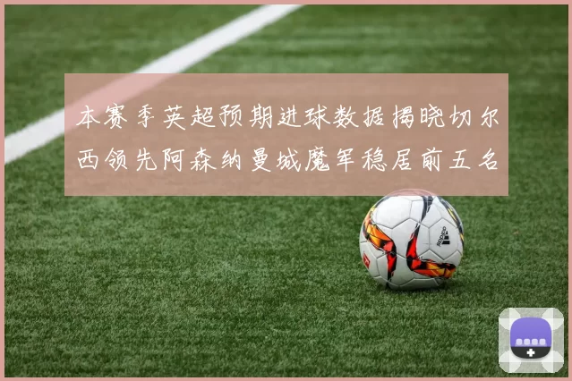 本赛季英超预期进球数据揭晓切尔西领先阿森纳曼城魔军稳居前五名