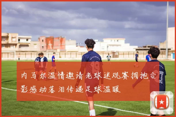内马尔温情邀请老球迷观赛拥抱合影感动落泪传递足球温暖