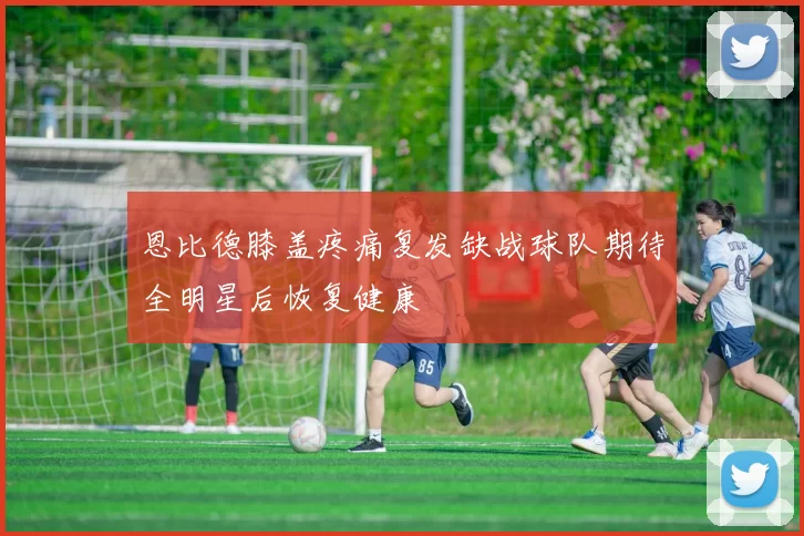 恩比德膝盖疼痛复发缺战球队期待全明星后恢复健康
