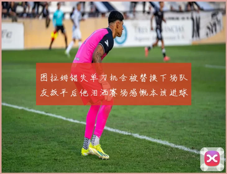 图拉姆错失单刀机会被替换下场队友扳平后他泪洒赛场感慨本该进球