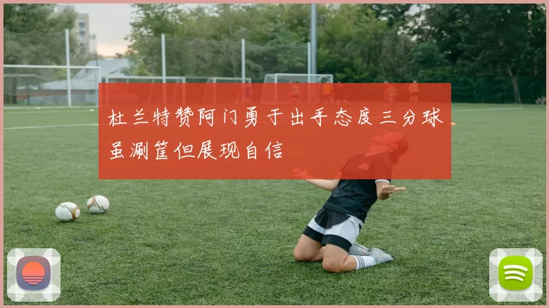 杜兰特赞阿门勇于出手态度三分球虽涮筐但展现自信