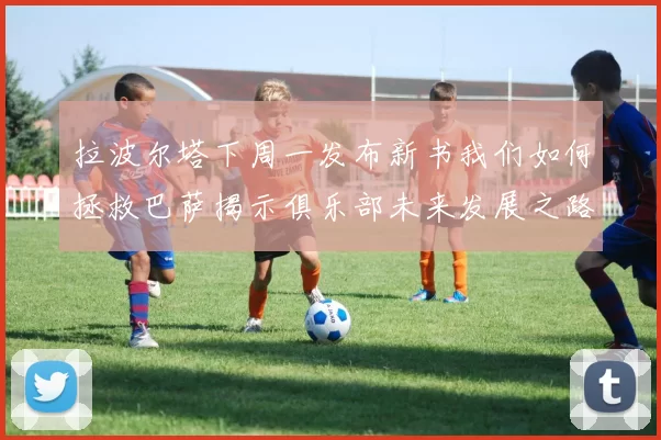 拉波尔塔下周一发布新书我们如何拯救巴萨揭示俱乐部未来发展之路