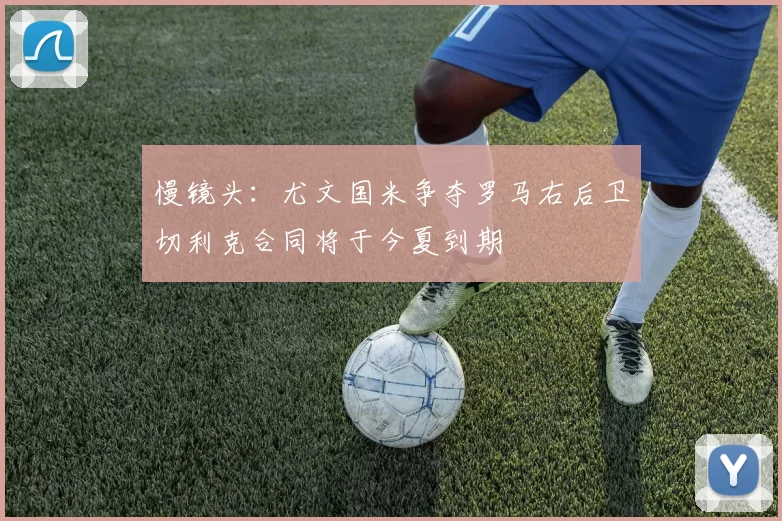 慢镜头：尤文国米争夺罗马右后卫切利克合同将于今夏到期