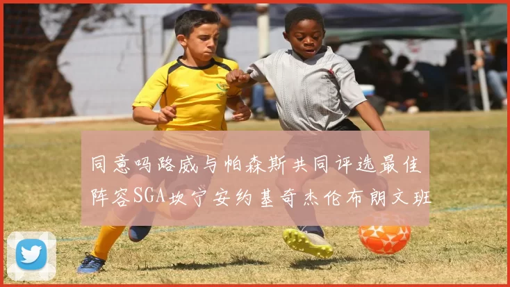 同意吗路威与帕森斯共同评选最佳阵容SGA坎宁安约基奇杰伦布朗文班